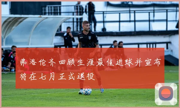 弗洛伦齐回顾生涯最佳进球并宣布将在七月正式退役