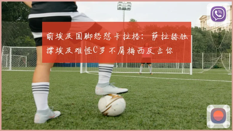 前埃及国脚怒怼卡拉格：萨拉赫独撑埃及难怪C罗不屑梅西反击你