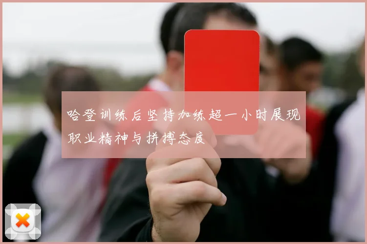 哈登训练后坚持加练超一小时展现职业精神与拼搏态度