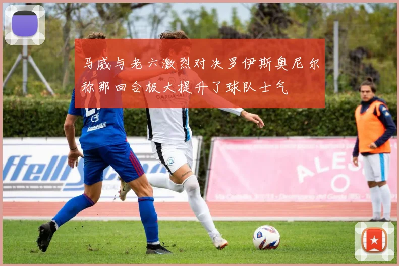 马威与老六激烈对决罗伊斯奥尼尔称那回合极大提升了球队士气
