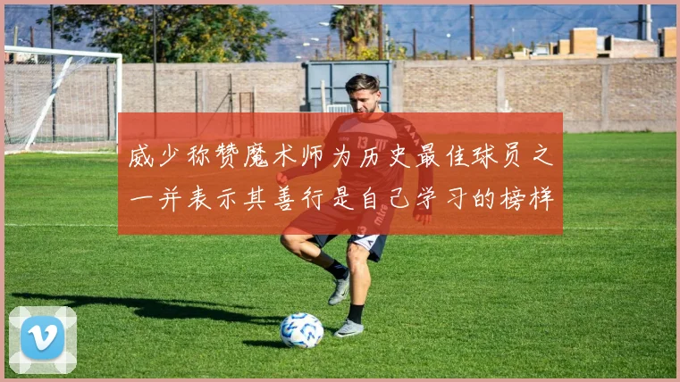 威少称赞魔术师为历史最佳球员之一并表示其善行是自己学习的榜样