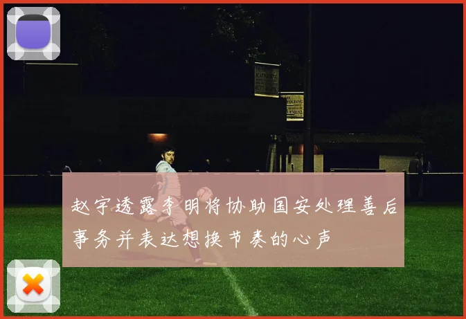 赵宇透露李明将协助国安处理善后事务并表达想换节奏的心声