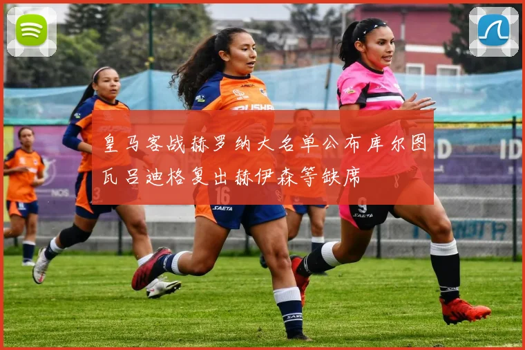 皇马客战赫罗纳大名单公布库尔图瓦吕迪格复出赫伊森等缺席