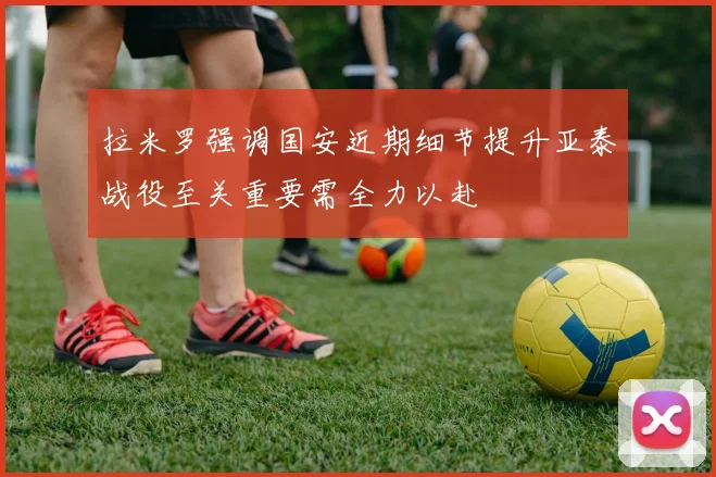 拉米罗强调国安近期细节提升亚泰战役至关重要需全力以赴