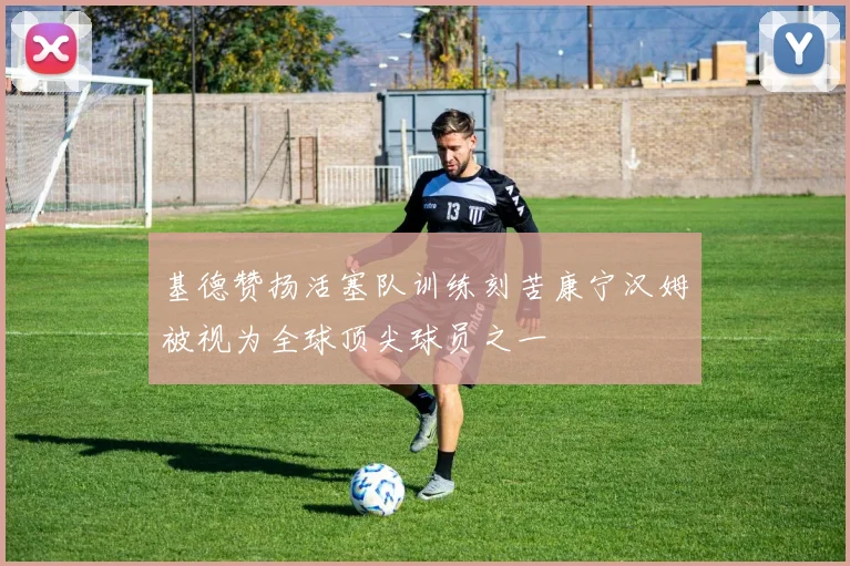 基德赞扬活塞队训练刻苦康宁汉姆被视为全球顶尖球员之一