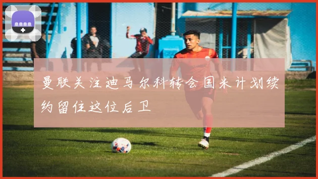 曼联关注迪马尔科转会国米计划续约留住这位后卫