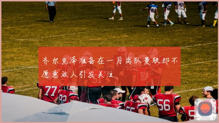齐尔克泽准备在一月离队曼联却不愿意放人引发关注