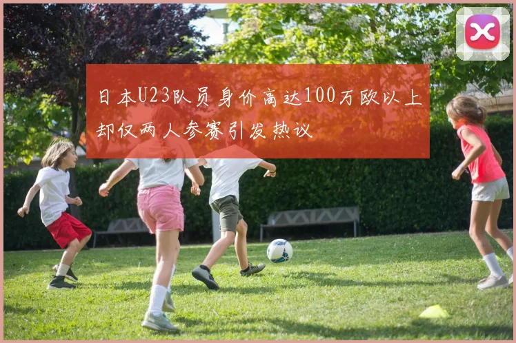 日本U23队员身价高达100万欧以上却仅两人参赛引发热议