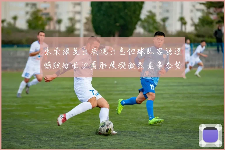 朱荣振复出表现出色但球队客场遗憾败给长沙勇胜展现激烈竞争态势