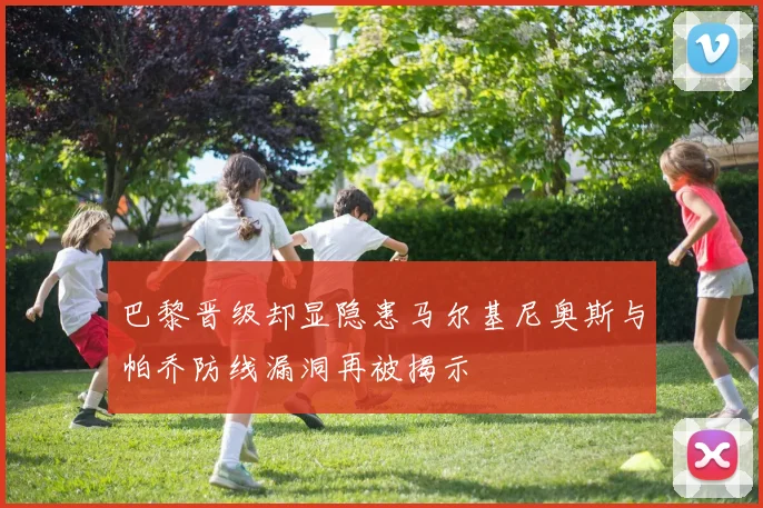 巴黎晋级却显隐患马尔基尼奥斯与帕乔防线漏洞再被揭示