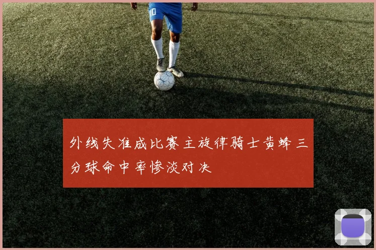 外线失准成比赛主旋律骑士黄蜂三分球命中率惨淡对决