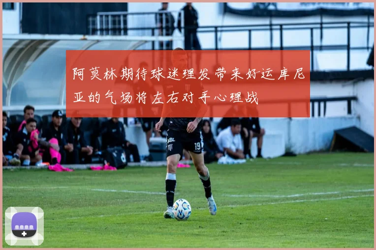 阿莫林期待球迷理发带来好运库尼亚的气场将左右对手心理战