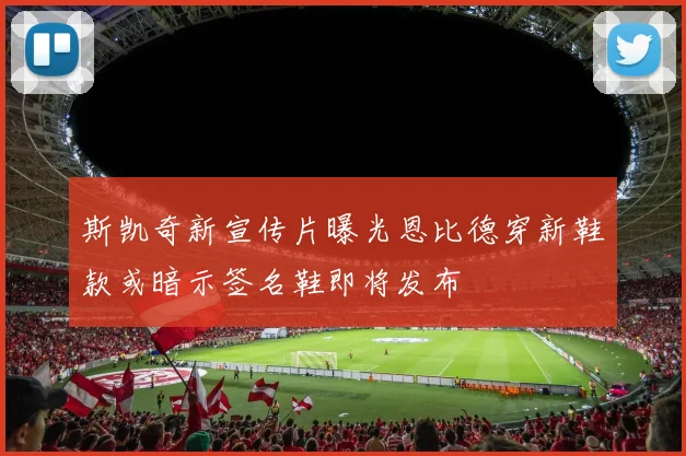 斯凯奇新宣传片曝光恩比德穿新鞋款或暗示签名鞋即将发布